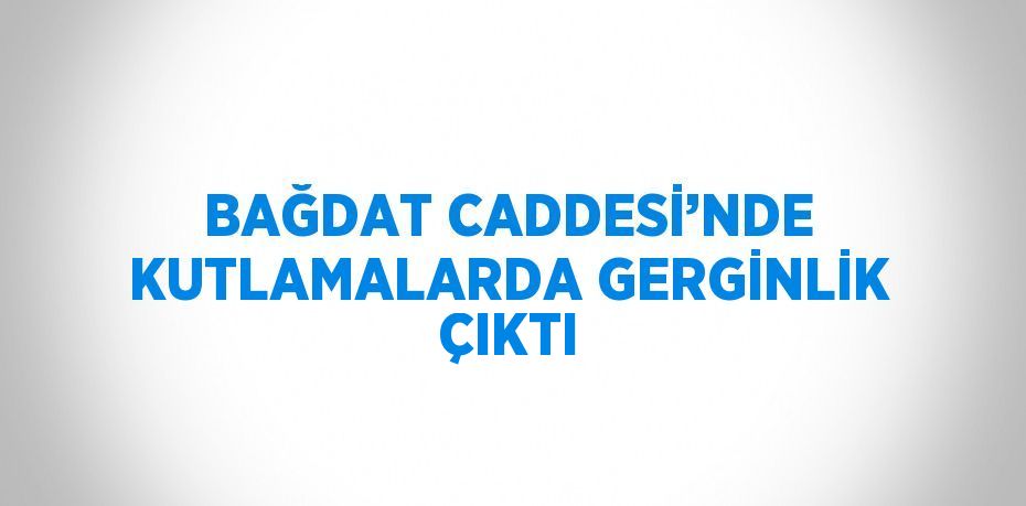 BAĞDAT CADDESİ’NDE KUTLAMALARDA GERGİNLİK ÇIKTI