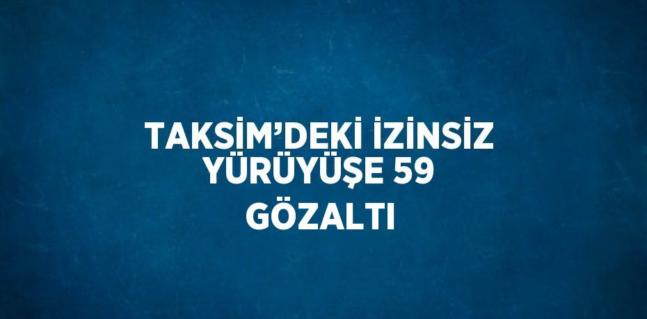 TAKSİM’DEKİ İZİNSİZ YÜRÜYÜŞE 59 GÖZALTI