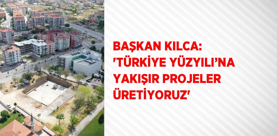 BAŞKAN KILCA: 'TÜRKİYE YÜZYILI’NA YAKIŞIR PROJELER ÜRETİYORUZ'