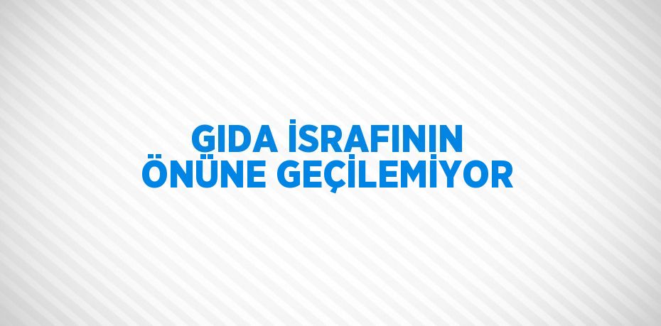 GIDA İSRAFININ ÖNÜNE GEÇİLEMİYOR