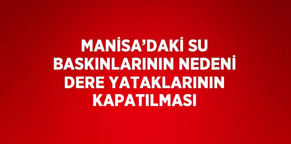 MANİSA’DAKİ SU BASKINLARININ NEDENİ DERE YATAKLARININ KAPATILMASI