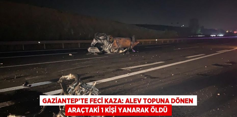 GAZİANTEP’TE FECİ KAZA: ALEV TOPUNA DÖNEN ARAÇTAKİ 1 KİŞİ YANARAK ÖLDÜ