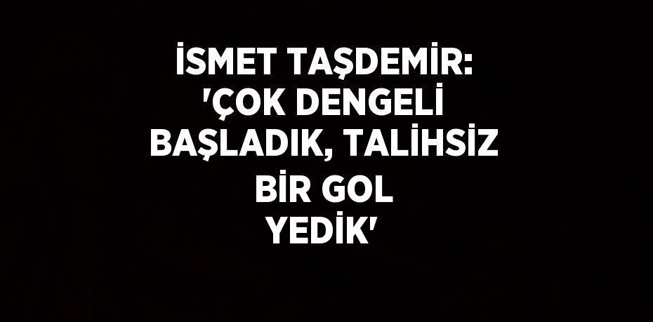 İSMET TAŞDEMİR: 'ÇOK DENGELİ BAŞLADIK, TALİHSİZ BİR GOL YEDİK'