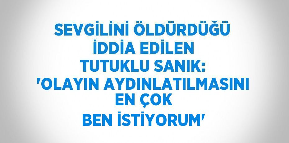 SEVGİLİNİ ÖLDÜRDÜĞÜ İDDİA EDİLEN TUTUKLU SANIK: 'OLAYIN AYDINLATILMASINI EN ÇOK BEN İSTİYORUM'