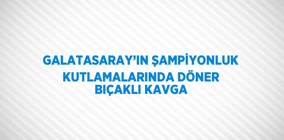 GALATASARAY’IN ŞAMPİYONLUK KUTLAMALARINDA DÖNER BIÇAKLI KAVGA