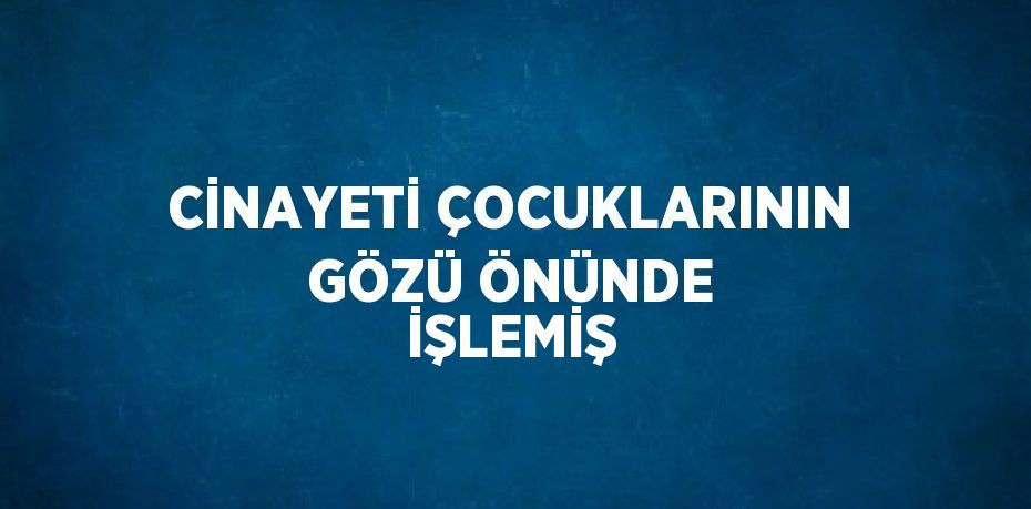 CİNAYETİ ÇOCUKLARININ GÖZÜ ÖNÜNDE İŞLEMİŞ