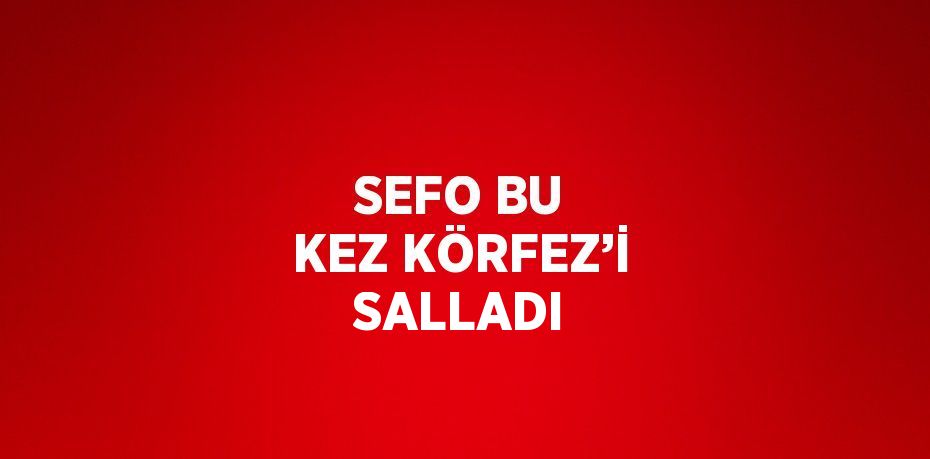 SEFO BU KEZ KÖRFEZ’İ SALLADI