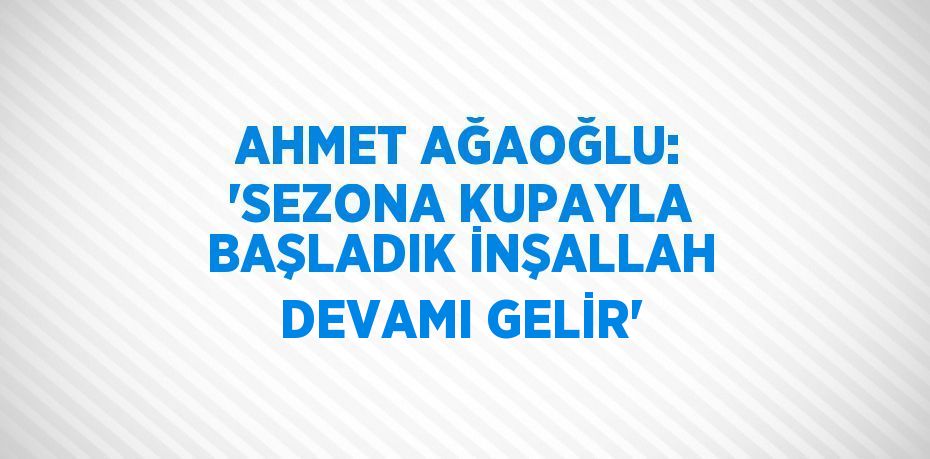 AHMET AĞAOĞLU: 'SEZONA KUPAYLA BAŞLADIK İNŞALLAH DEVAMI GELİR'