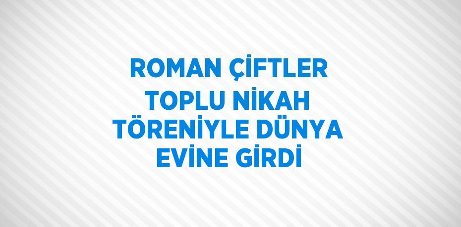 ROMAN ÇİFTLER TOPLU NİKAH TÖRENİYLE DÜNYA EVİNE GİRDİ