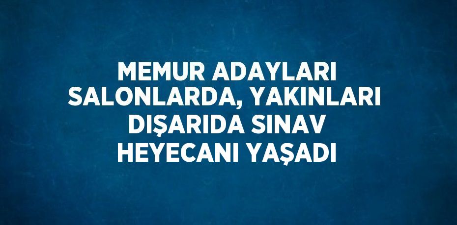 MEMUR ADAYLARI SALONLARDA, YAKINLARI DIŞARIDA SINAV HEYECANI YAŞADI