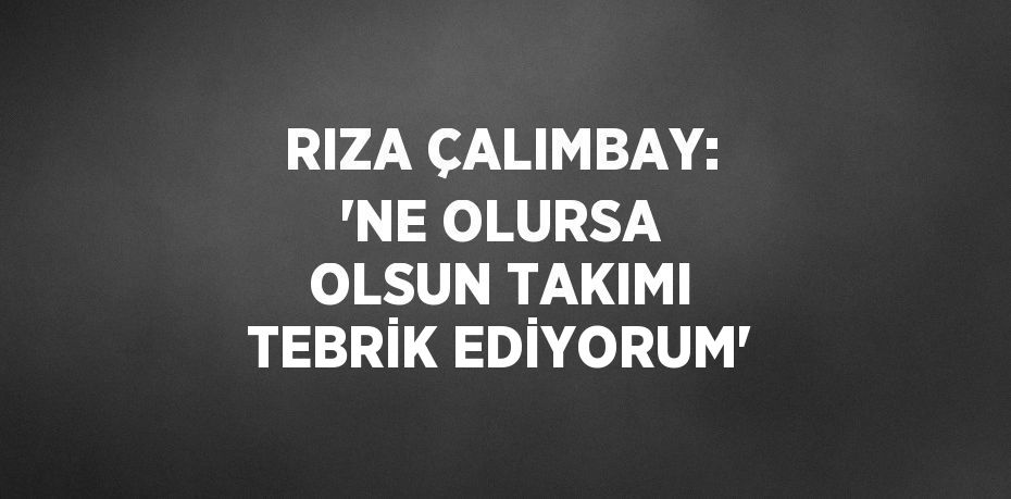 RIZA ÇALIMBAY: 'NE OLURSA OLSUN TAKIMI TEBRİK EDİYORUM'