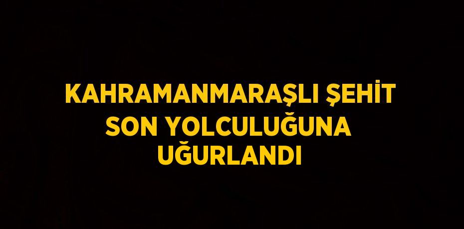 KAHRAMANMARAŞLI ŞEHİT SON YOLCULUĞUNA UĞURLANDI