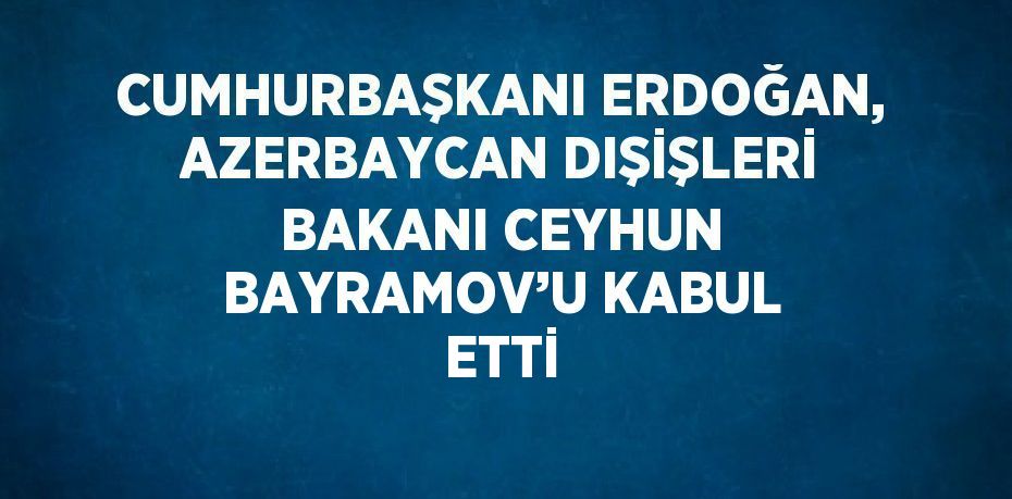 CUMHURBAŞKANI ERDOĞAN, AZERBAYCAN DIŞİŞLERİ BAKANI CEYHUN BAYRAMOV’U KABUL ETTİ