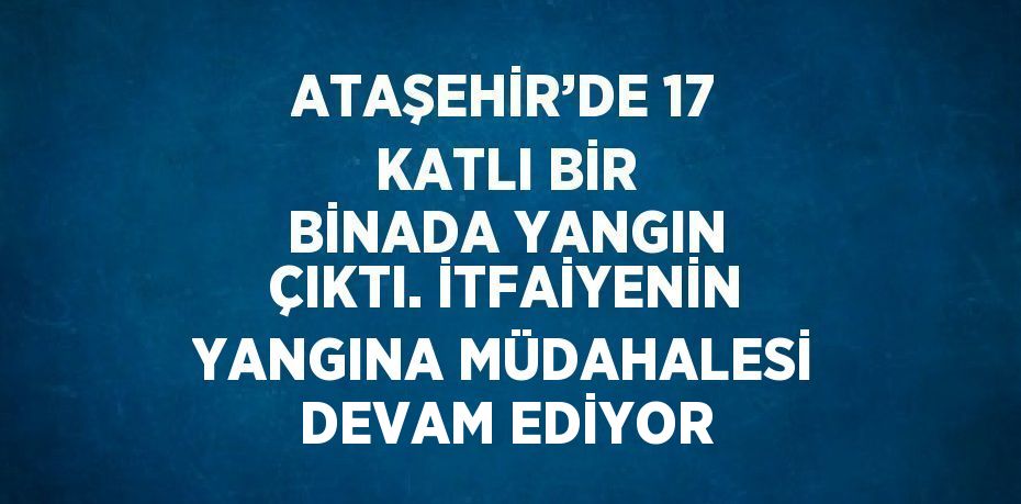 ATAŞEHİR’DE 17 KATLI BİR BİNADA YANGIN ÇIKTI. İTFAİYENİN YANGINA MÜDAHALESİ DEVAM EDİYOR