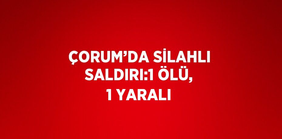 ÇORUM’DA SİLAHLI SALDIRI:1 ÖLÜ, 1 YARALI