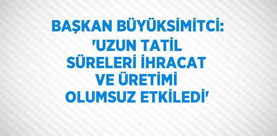 BAŞKAN BÜYÜKSİMİTCİ: 'UZUN TATİL SÜRELERİ İHRACAT VE ÜRETİMİ OLUMSUZ ETKİLEDİ'