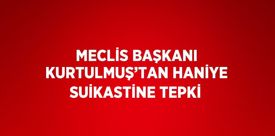 MECLİS BAŞKANI KURTULMUŞ’TAN HANİYE SUİKASTİNE TEPKİ