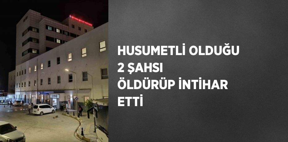 HUSUMETLİ OLDUĞU 2 ŞAHSI ÖLDÜRÜP İNTİHAR ETTİ