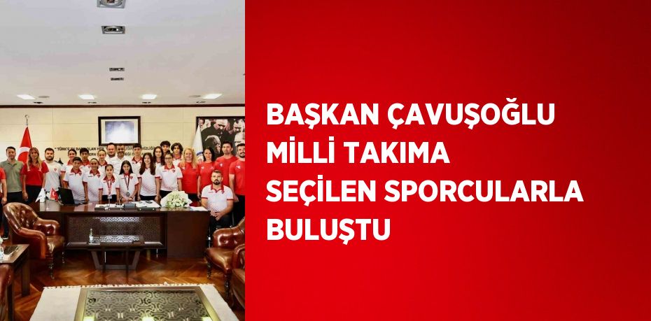 BAŞKAN ÇAVUŞOĞLU MİLLİ TAKIMA SEÇİLEN SPORCULARLA BULUŞTU