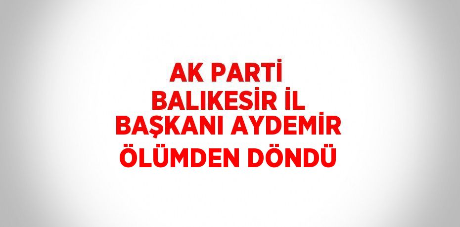 AK PARTİ BALIKESİR İL BAŞKANI AYDEMİR ÖLÜMDEN DÖNDÜ