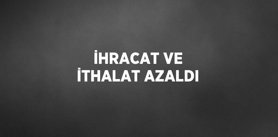 İHRACAT VE İTHALAT AZALDI