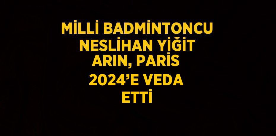 MİLLİ BADMİNTONCU NESLİHAN YİĞİT ARIN, PARİS 2024’E VEDA ETTİ