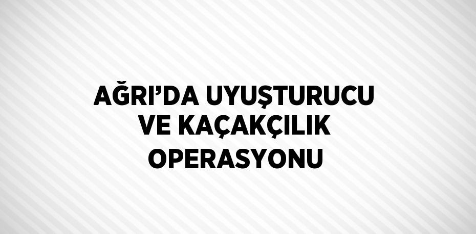 AĞRI’DA UYUŞTURUCU VE KAÇAKÇILIK OPERASYONU