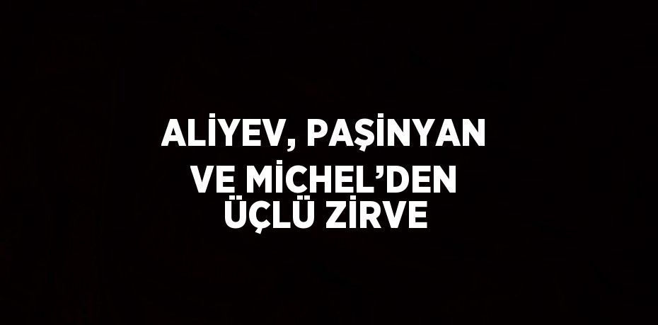 ALİYEV, PAŞİNYAN VE MİCHEL’DEN ÜÇLÜ ZİRVE