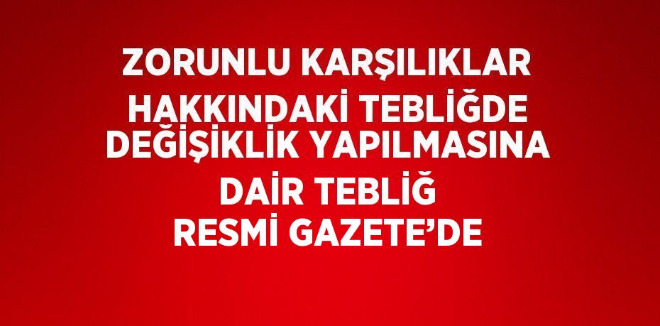 ZORUNLU KARŞILIKLAR HAKKINDAKİ TEBLİĞDE DEĞİŞİKLİK YAPILMASINA DAİR TEBLİĞ RESMİ GAZETE’DE