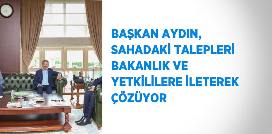 BAŞKAN AYDIN, SAHADAKİ TALEPLERİ BAKANLIK VE YETKİLİLERE İLETEREK ÇÖZÜYOR