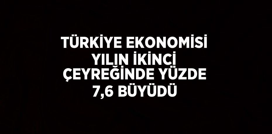 TÜRKİYE EKONOMİSİ YILIN İKİNCİ ÇEYREĞİNDE YÜZDE 7,6 BÜYÜDÜ