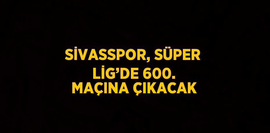 SİVASSPOR, SÜPER LİG’DE 600. MAÇINA ÇIKACAK