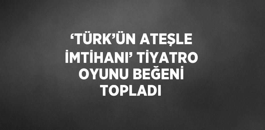 ‘TÜRK’ÜN ATEŞLE İMTİHANI’ TİYATRO OYUNU BEĞENİ TOPLADI