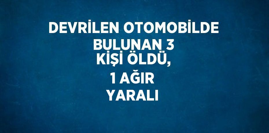 DEVRİLEN OTOMOBİLDE BULUNAN 3 KİŞİ ÖLDÜ, 1 AĞIR YARALI