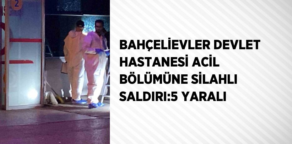 BAHÇELİEVLER DEVLET HASTANESİ ACİL BÖLÜMÜNE SİLAHLI SALDIRI:5 YARALI