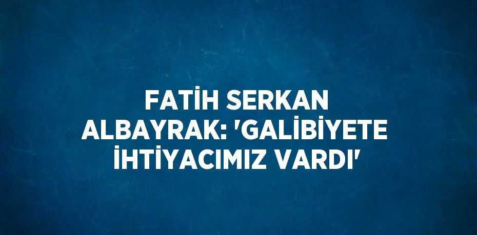 FATİH SERKAN ALBAYRAK: 'GALİBİYETE İHTİYACIMIZ VARDI'