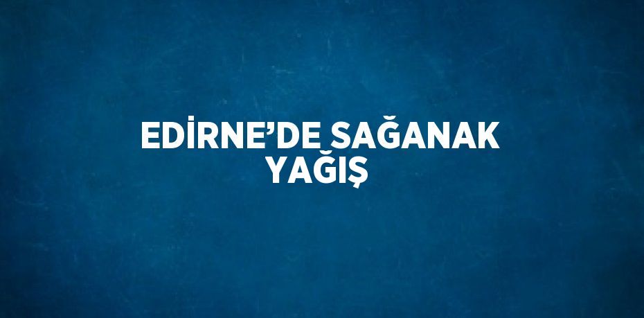 EDİRNE’DE SAĞANAK YAĞIŞ