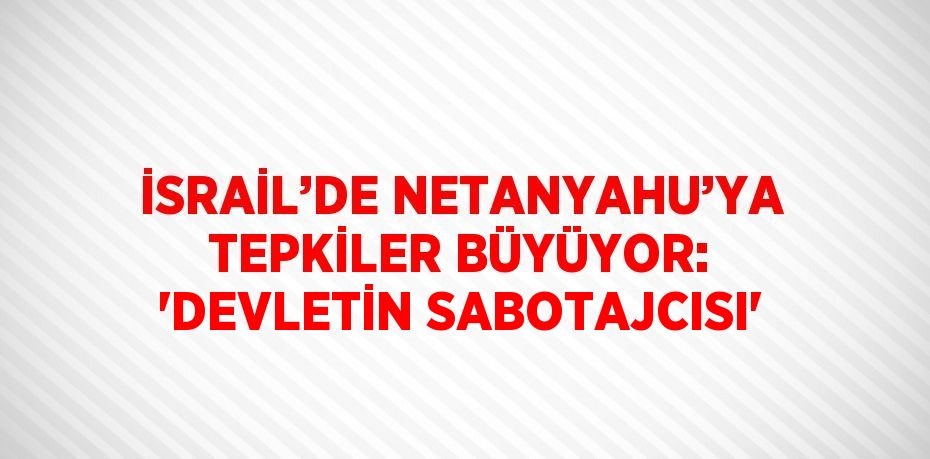 İSRAİL’DE NETANYAHU’YA TEPKİLER BÜYÜYOR: 'DEVLETİN SABOTAJCISI'