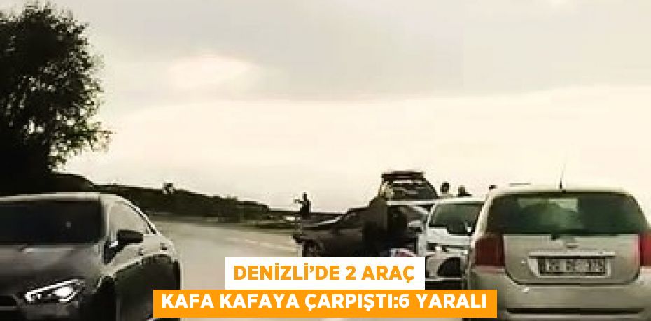 DENİZLİ’DE 2 ARAÇ KAFA KAFAYA ÇARPIŞTI:6 YARALI