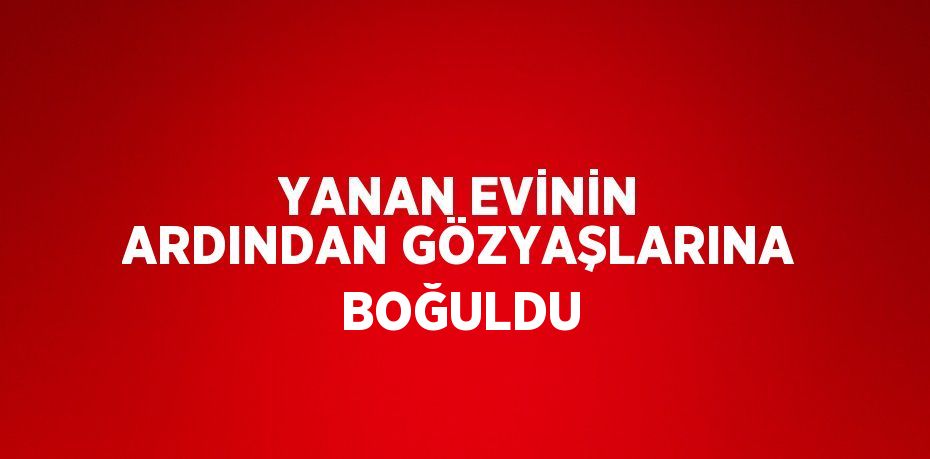 YANAN EVİNİN ARDINDAN GÖZYAŞLARINA BOĞULDU