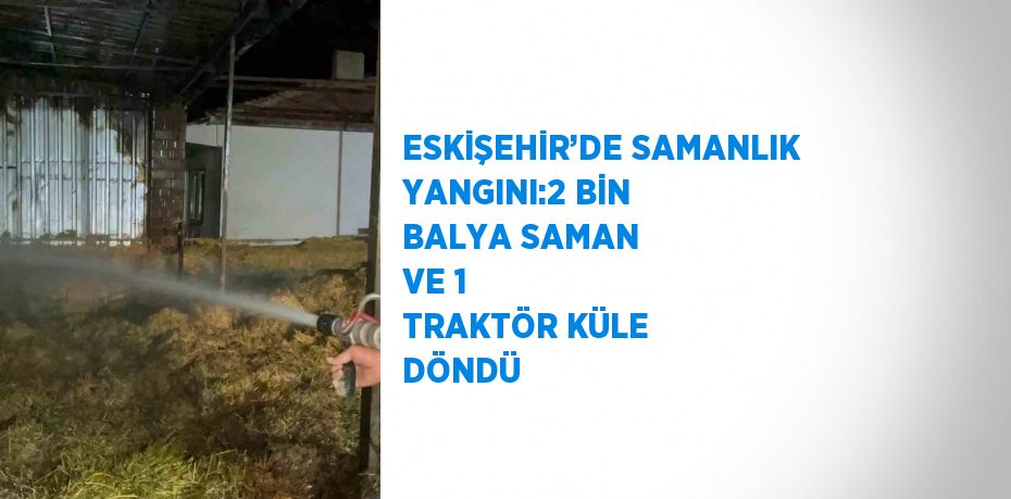 ESKİŞEHİR’DE SAMANLIK YANGINI:2 BİN BALYA SAMAN VE 1 TRAKTÖR KÜLE DÖNDÜ