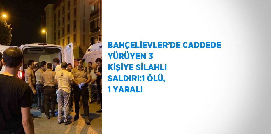 BAHÇELİEVLER’DE CADDEDE YÜRÜYEN 3 KİŞİYE SİLAHLI SALDIRI:1 ÖLÜ, 1 YARALI