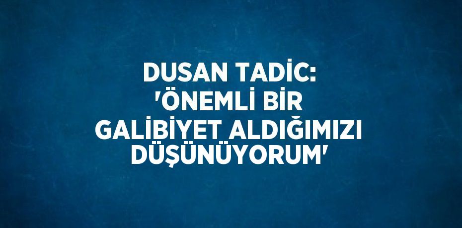 DUSAN TADİC: 'ÖNEMLİ BİR GALİBİYET ALDIĞIMIZI DÜŞÜNÜYORUM'