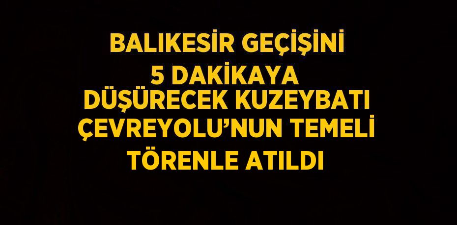 BALIKESİR GEÇİŞİNİ 5 DAKİKAYA DÜŞÜRECEK KUZEYBATI ÇEVREYOLU’NUN TEMELİ TÖRENLE ATILDI