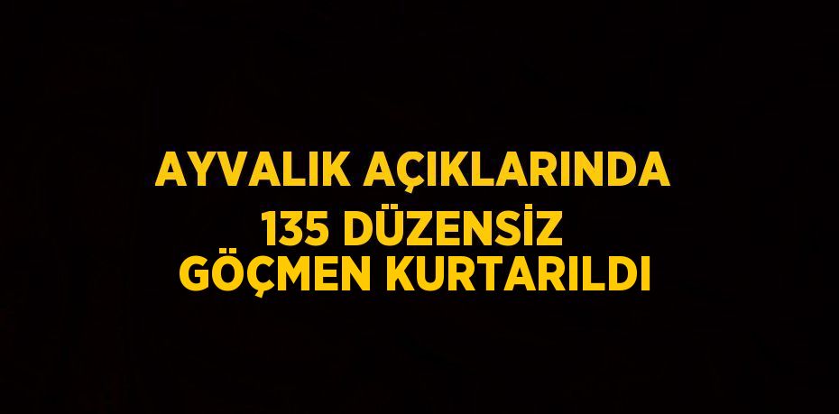 AYVALIK AÇIKLARINDA 135 DÜZENSİZ GÖÇMEN KURTARILDI