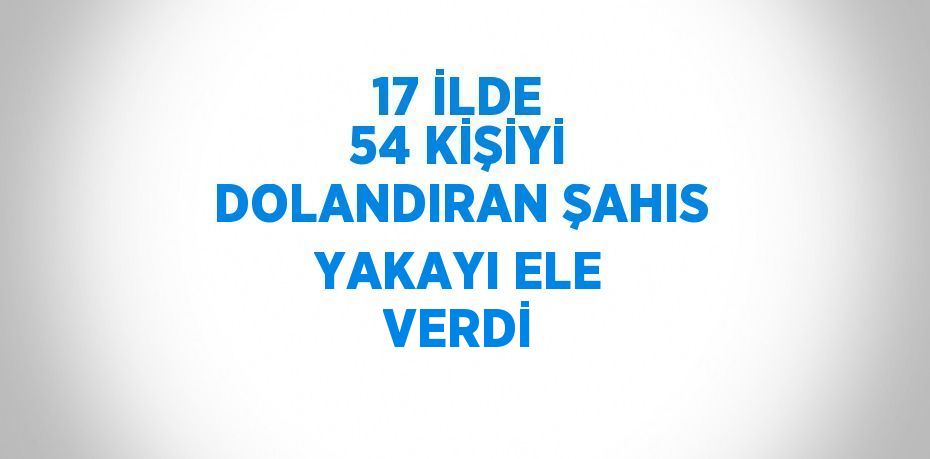 17 İLDE 54 KİŞİYİ DOLANDIRAN ŞAHIS YAKAYI ELE VERDİ