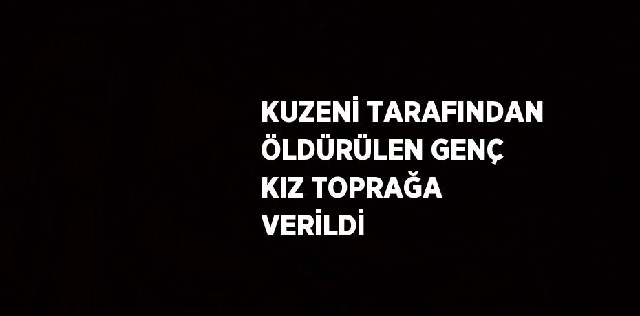 KUZENİ TARAFINDAN ÖLDÜRÜLEN GENÇ KIZ TOPRAĞA VERİLDİ