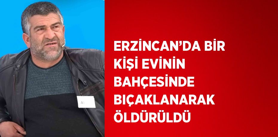 ERZİNCAN’DA BİR KİŞİ EVİNİN BAHÇESİNDE BIÇAKLANARAK ÖLDÜRÜLDÜ