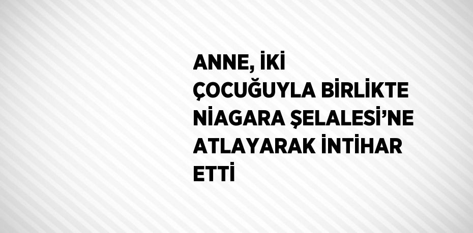 ANNE, İKİ ÇOCUĞUYLA BİRLİKTE NİAGARA ŞELALESİ’NE ATLAYARAK İNTİHAR ETTİ