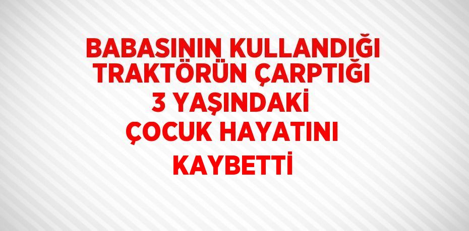 BABASININ KULLANDIĞI TRAKTÖRÜN ÇARPTIĞI 3 YAŞINDAKİ ÇOCUK HAYATINI KAYBETTİ